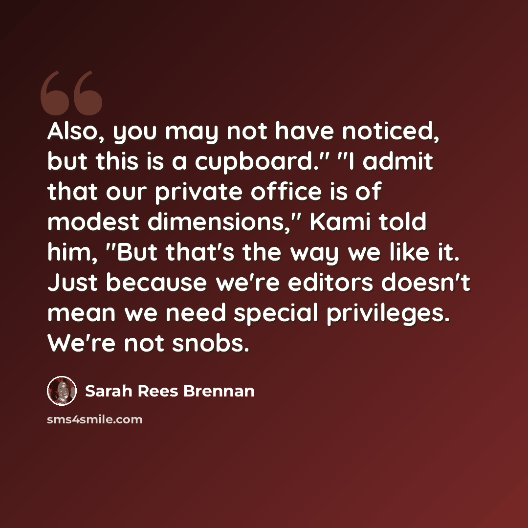 “Also, you may not have noticed, but this is a cupboard." "I admit that our private office is of modest dimensions," Kami told him, "But that's the way we like it. Just because we're editors doesn't mean we need special privileges. We're not snobs.” quote by Sarah Rees Brennan