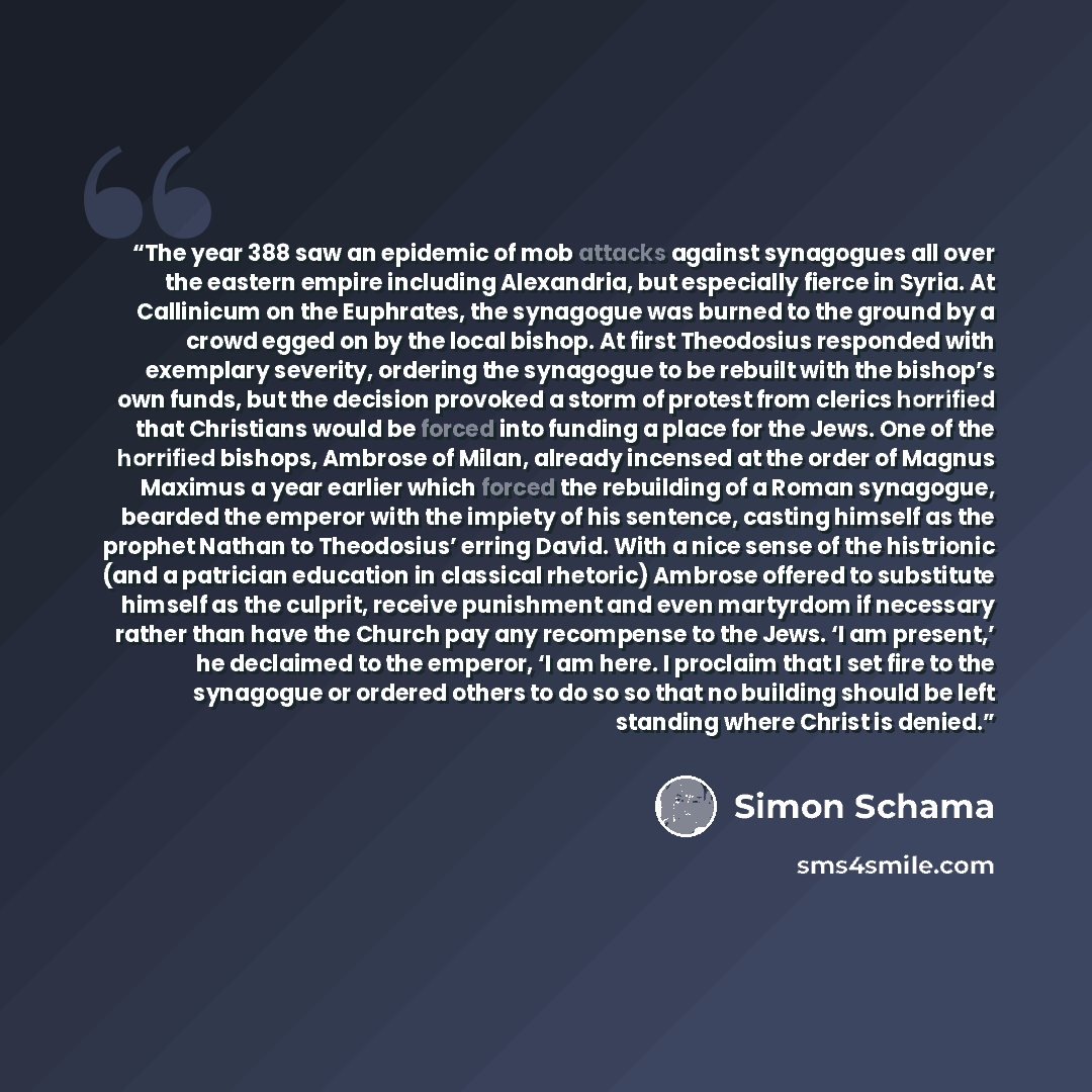 “The year 388 saw an epidemic of mob attacks against synagogues all over the eastern empire including Alexandria, but especially fierce in Syria. At Callinicum on the Euphrates, the synagogue was burned to the ground by a crowd egged on by the local bishop. At first Theodosius responded with…” quote by Simon Schama