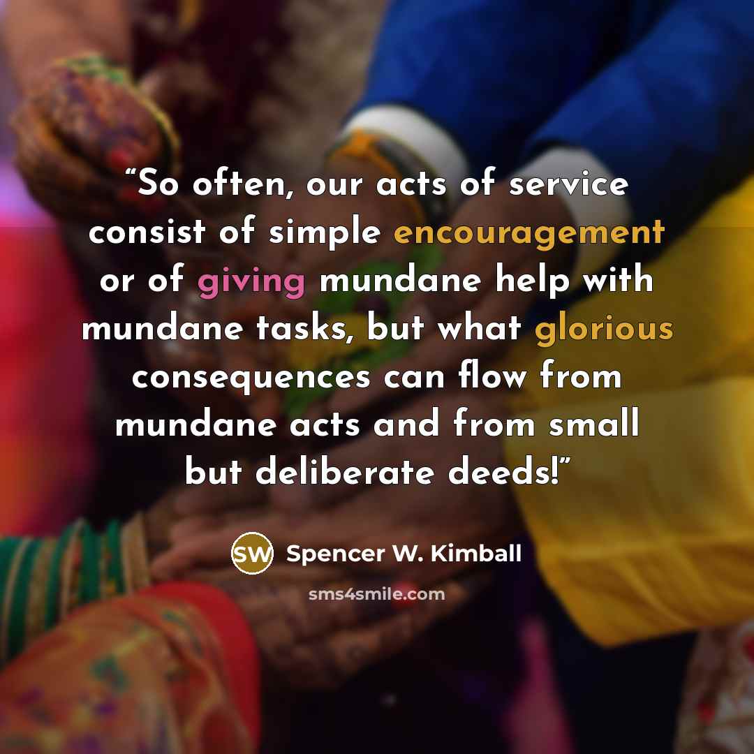 “So often, our acts of service consist of simple encouragement or of giving mundane help with mundane tasks, but what glorious consequences can flow from mundane acts and from small but deliberate deeds!” quote by Spencer W. Kimball