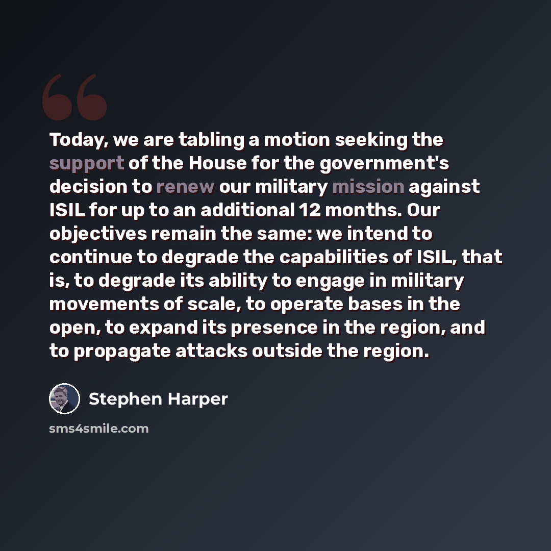 “Today, we are tabling a motion seeking the support of the House for the government's decision to renew our military mission against ISIL for up to an additional 12 months. Our objectives remain the same: we intend to continue to degrade the capabilities of ISIL, that is, to degrade its ability to…” quote by Stephen Harper
