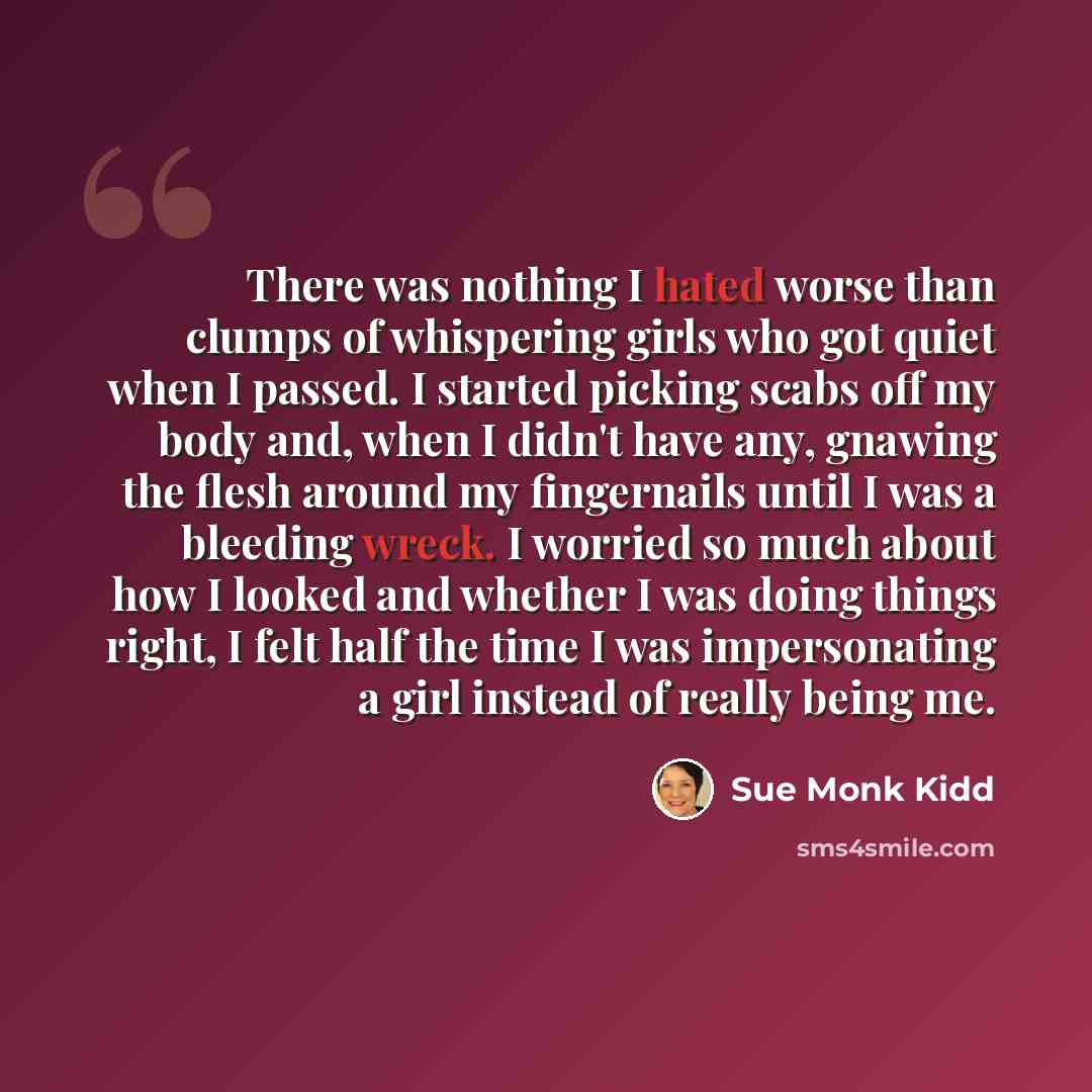 “There was nothing I hated worse than clumps of whispering girls who got quiet when I passed. I started picking scabs off my body and, when I didn't have any, gnawing the flesh around my fingernails until I was a bleeding wreck. I worried so much about how I looked and whether I was doing things…” quote by Sue Monk Kidd