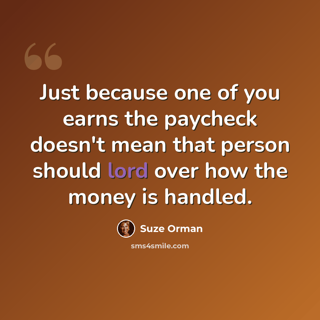 “Just because one of you earns the paycheck doesn't mean that person should lord over how the money is handled.” quote by Suze Orman