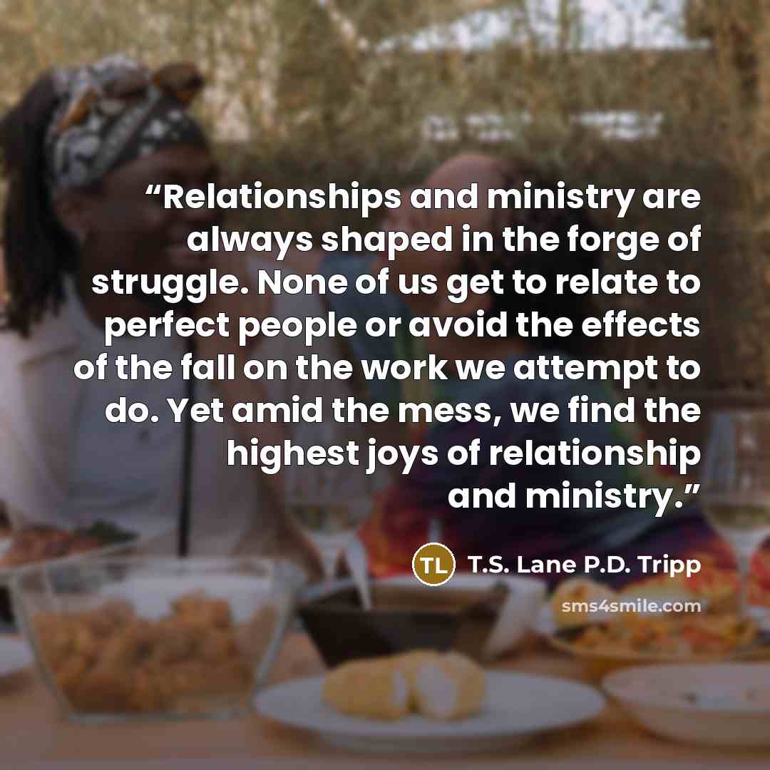 “Relationships and ministry are always shaped in the forge of struggle. None of us get to relate to perfect people or avoid the effects of the fall on the work we attempt to do. Yet amid the mess, we find the highest joys of relationship and ministry.” quote by T.S. Lane P.D. Tripp