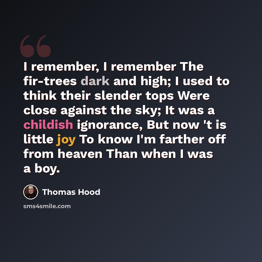 “I remember, I remember The fir-trees dark and high; I used to think their slender tops Were close against the sky; It was a childish ignorance, But now 't is little joy To know I'm farther off from heaven Than when I was a boy.” quote by Thomas Hood