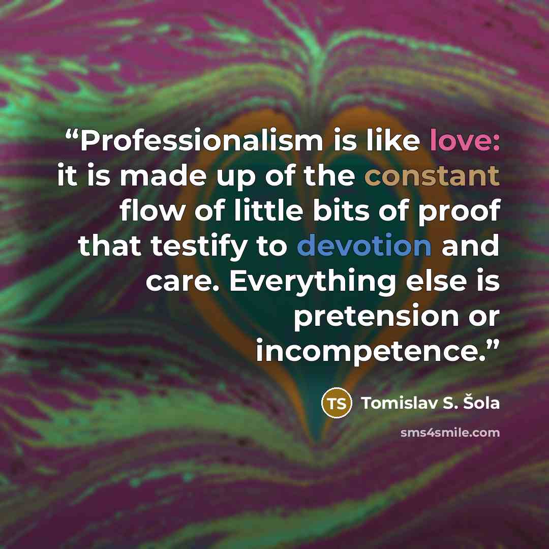 “Professionalism is like love: it is made up of the constant flow of little bits of proof that testify to devotion and care. Everything else is pretension or incompetence.” quote by Tomislav S. Šola