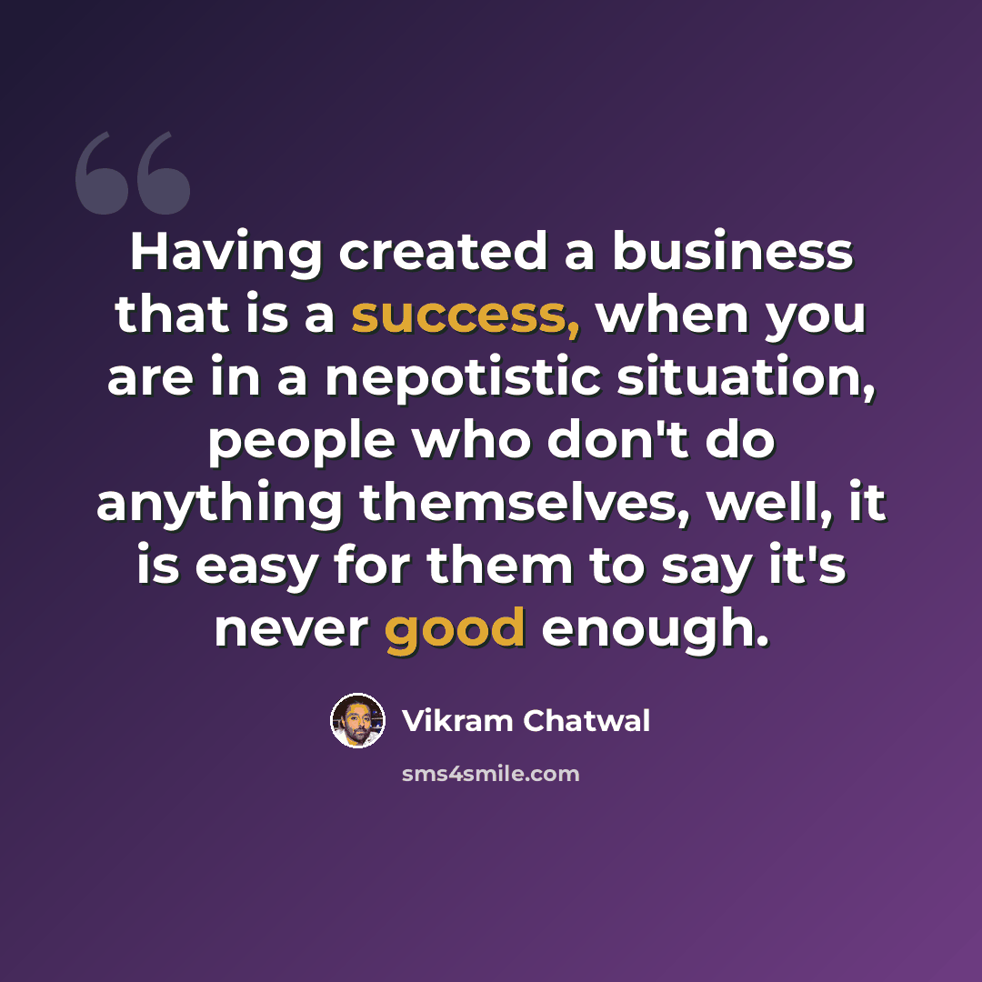 “Having created a business that is a success, when you are in a nepotistic situation, people who don't do anything themselves, well, it is easy for them to say it's never good enough.” quote by Vikram Chatwal