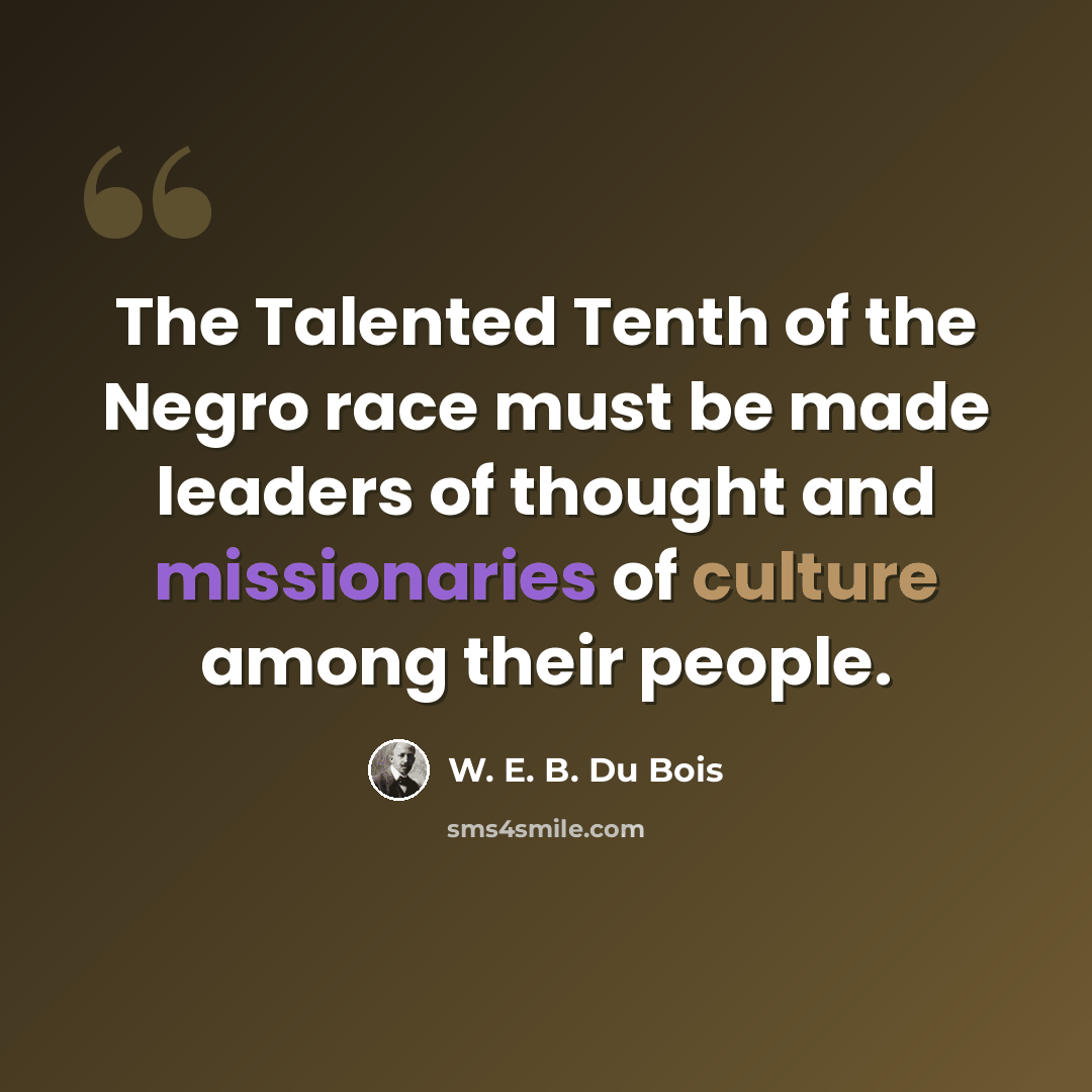 “The Talented Tenth of the Negro race must be made leaders of thought and missionaries of culture among their people.” quote by W. E. B. Du Bois