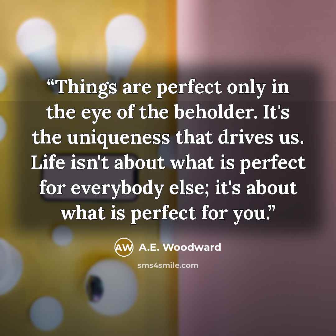“Things are perfect only in the eye of the beholder. It's the uniqueness that drives us. Life isn't about what is perfect for everybody else; it's about what is perfect for you.” quote by A.E. Woodward