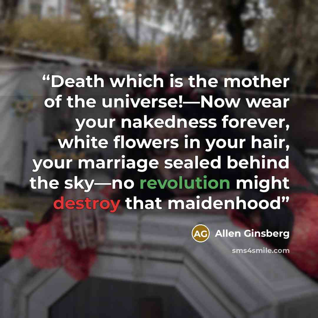 “Death which is the mother of the universe!—Now wear your nakedness forever, white flowers in your hair, your marriage sealed behind the sky—no revolution might destroy that maidenhood” quote by Allen Ginsberg
