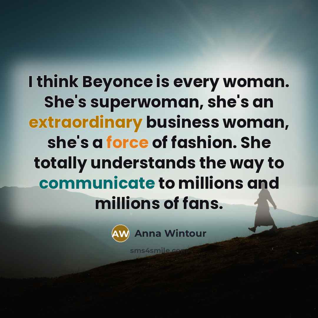 “I think Beyonce is every woman. She's superwoman, she's an extraordinary business woman, she's a force of fashion. She totally understands the way to communicate to millions and millions of fans.” quote by Anna Wintour