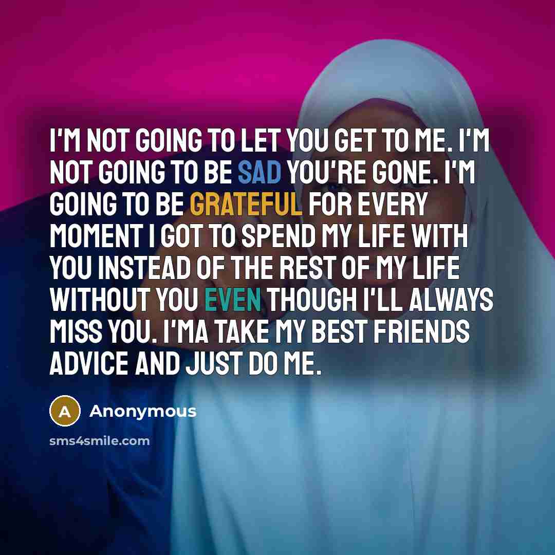 “I'm not going to let you get to me. I'm not going to be sad you're gone. I'm going to be grateful for every moment I got to spend my life with you instead of the rest of my life without you even though I'll always miss you. I'ma take my best friends advice and just do me.” quote by Anonymous