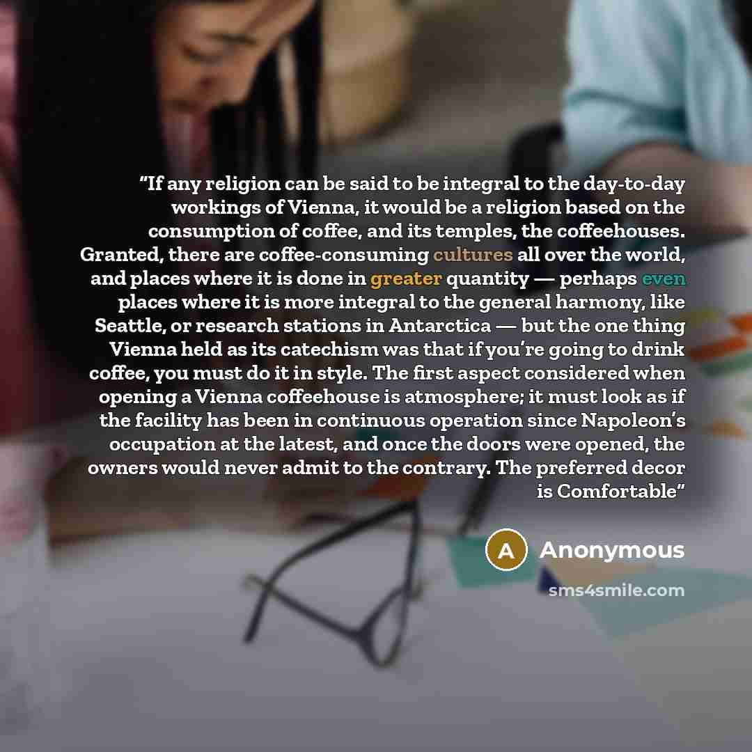 “If any religion can be said to be integral to the day-to-day workings of Vienna, it would be a religion based on the consumption of coffee, and its temples, the coffeehouses. Granted, there are coffee-consuming cultures all over the world, and places where it is done in greater quantity — perhaps…” quote by Anonymous
