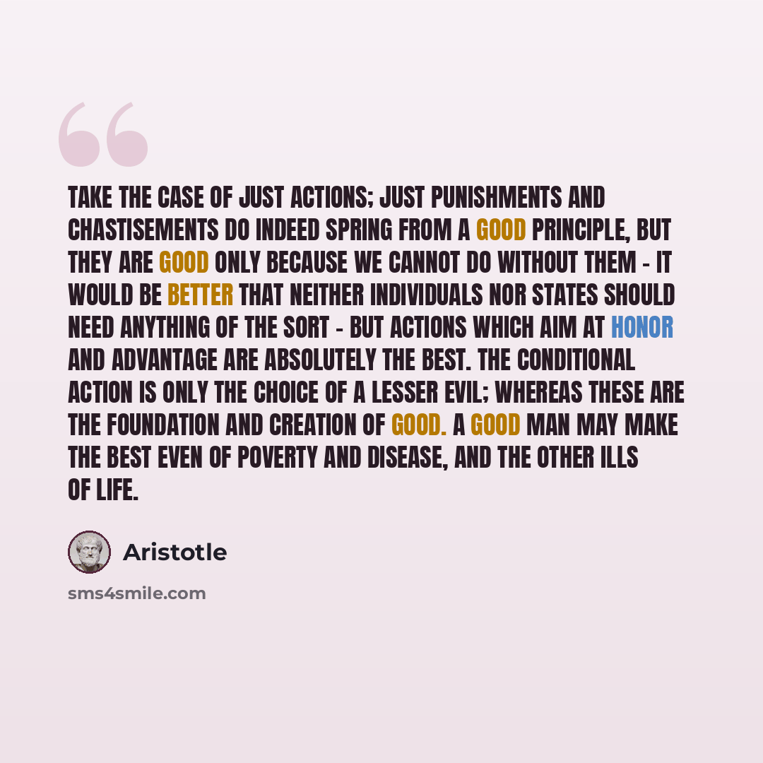 “Take the case of just actions; just punishments and chastisements do indeed spring from a good principle, but they are good only because we cannot do without them - it would be better that neither individuals nor states should need anything of the sort - but actions which aim at honor and…” quote by Aristotle