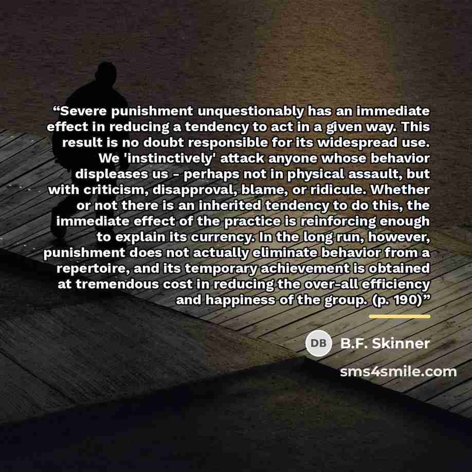 “Severe punishment unquestionably has an immediate effect in reducing a tendency to act in a given way. This result is no doubt responsible for its widespread use. We 'instinctively' attack anyone whose behavior displeases us - perhaps not in physical assault, but with criticism, disapproval…” quote by B.F. Skinner