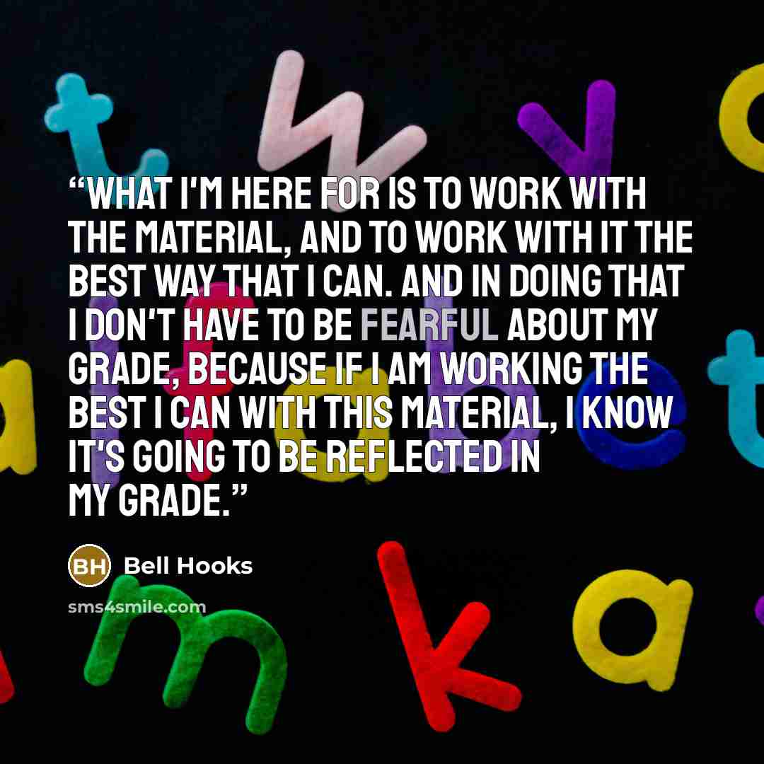 “What I'm here for is to work with the material, and to work with it the best way that I can. And in doing that I don't have to be fearful about my grade, because if I am working the best I can with this material, I know it's going to be reflected in my grade.” quote by bell hooks