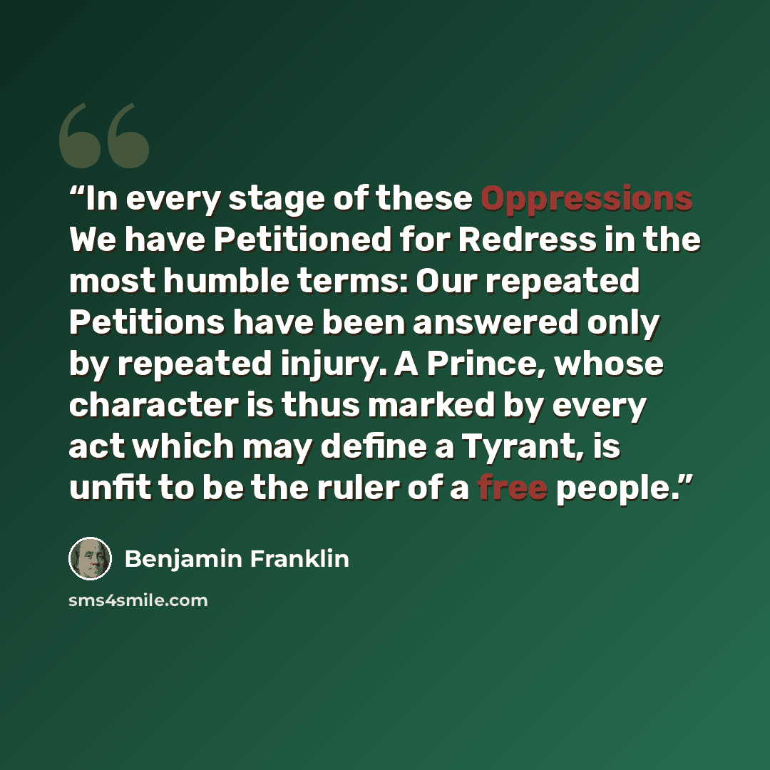 “In every stage of these Oppressions We have Petitioned for Redress in the most humble terms: Our repeated Petitions have been answered only by repeated injury. A Prince, whose character is thus marked by every act which may define a Tyrant, is unfit to be the ruler of a free people.” quote by Benjamin Franklin