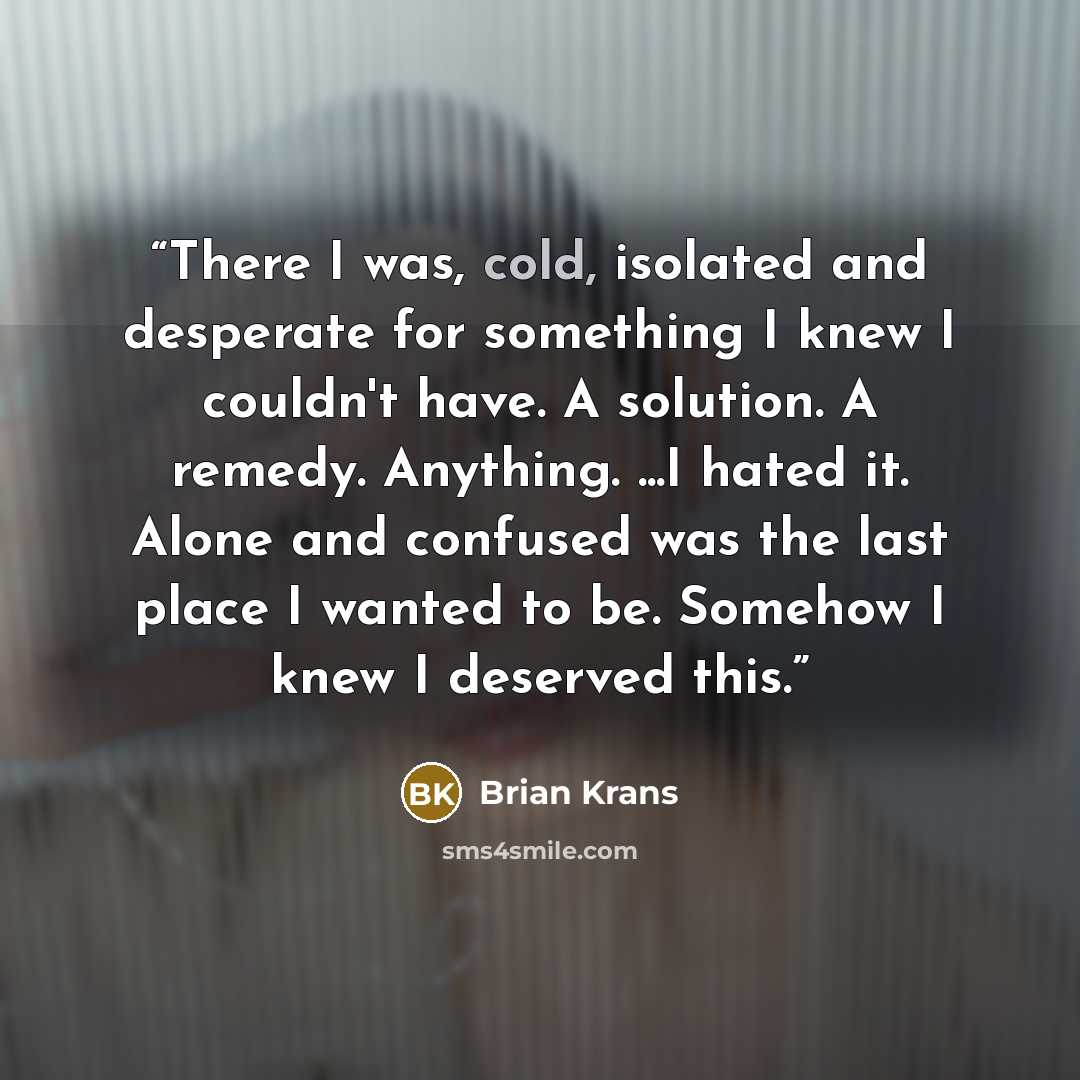 “There I was, cold, isolated and desperate for something I knew I couldn't have. A solution. A remedy. Anything. ...I hated it. Alone and confused was the last place I wanted to be. Somehow I knew I deserved this.” quote by Brian Krans