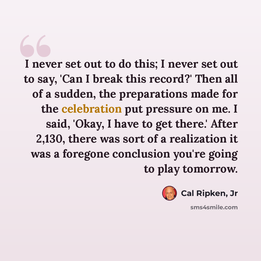 “I never set out to do this; I never set out to say, 'Can I break this record?' Then all of a sudden, the preparations made for the celebration put pressure on me. I said, 'Okay, I have to get there.' After 2,130, there was sort of a realization it was a foregone conclusion you're going to play…” quote by Cal Ripken, Jr