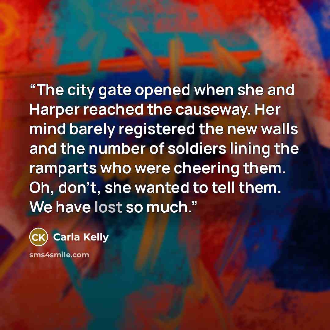 “The city gate opened when she and Harper reached the causeway. Her mind barely registered the new walls and the number of soldiers lining the ramparts who were cheering them. Oh, don’t, she wanted to tell them. We have lost so much.” quote by Carla Kelly
