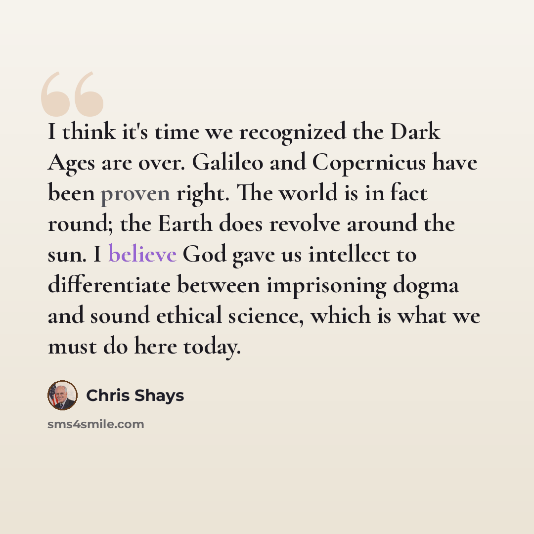 “I think it's time we recognized the Dark Ages are over. Galileo and Copernicus have been proven right. The world is in fact round; the Earth does revolve around the sun. I believe God gave us intellect to differentiate between imprisoning dogma and sound ethical science, which is what we must do…” quote by Chris Shays