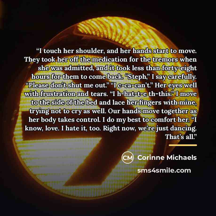 “I touch her shoulder, and her hands start to move. They took her off the medication for the tremors when she was admitted, and it took less than forty-eight hours for them to come back. “Steph,” I say carefully. “Please don’t shut me out.” “I c-ca-can’t.” Her eyes well with frustration and tears…” quote by Corinne Michaels