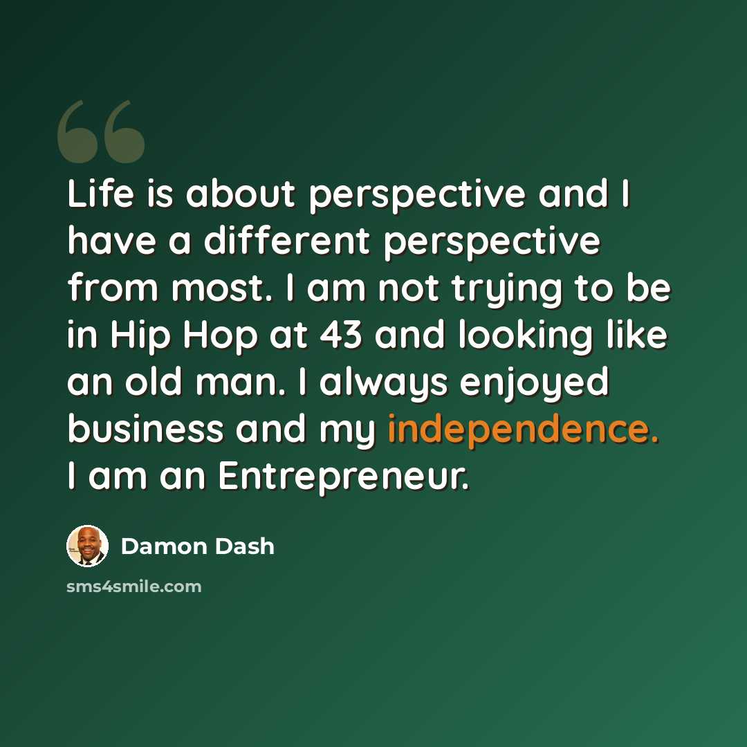 “Life is about perspective and I have a different perspective from most. I am not trying to be in Hip Hop at 43 and looking like an old man. I always enjoyed business and my independence. I am an Entrepreneur.” quote by Damon Dash