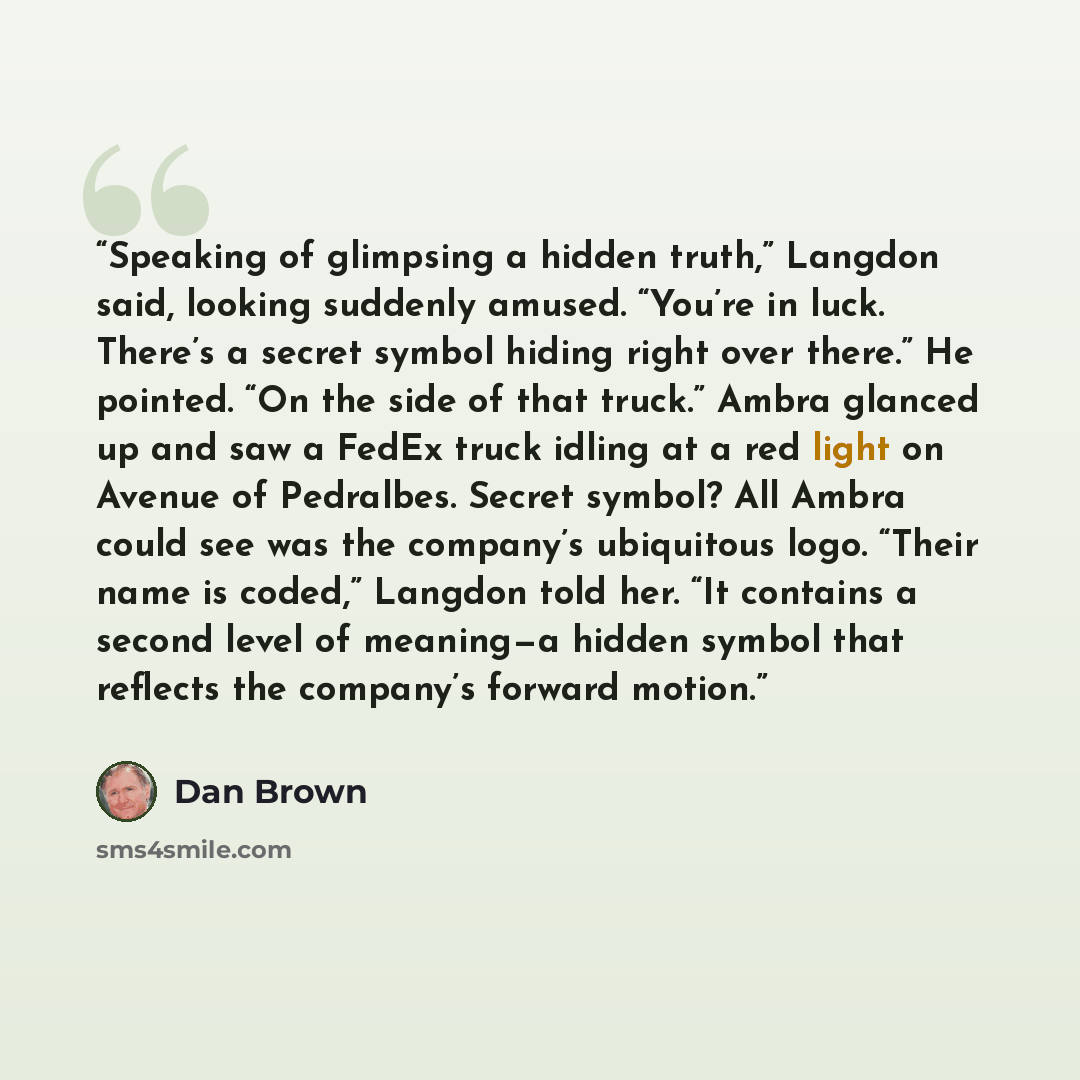 “Speaking of glimpsing a hidden truth,” Langdon said, looking suddenly amused. “You’re in luck. There’s a secret symbol hiding right over there.” He pointed. “On the side of that truck.” Ambra glanced up and saw a FedEx truck idling at a red light on Avenue of Pedralbes. Secret symbol? All Ambra…” quote by Dan Brown