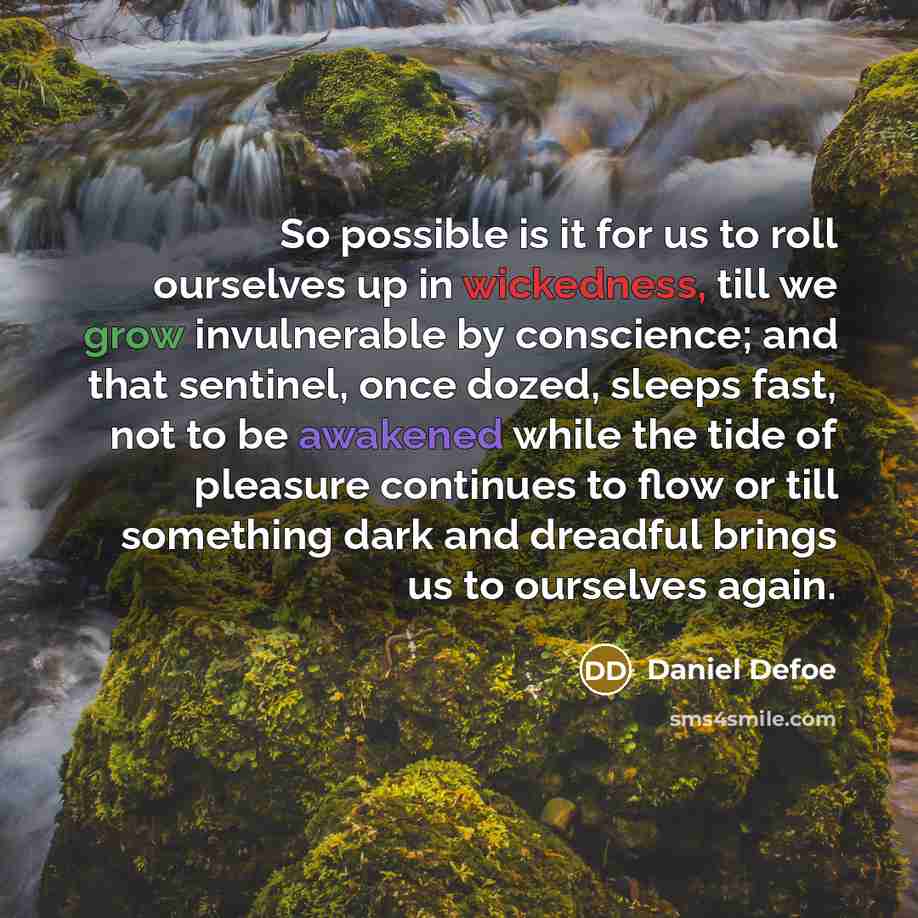 “So possible is it for us to roll ourselves up in wickedness, till we grow invulnerable by conscience; and that sentinel, once dozed, sleeps fast, not to be awakened while the tide of pleasure continues to flow or till something dark and dreadful brings us to ourselves again.” quote by Daniel Defoe