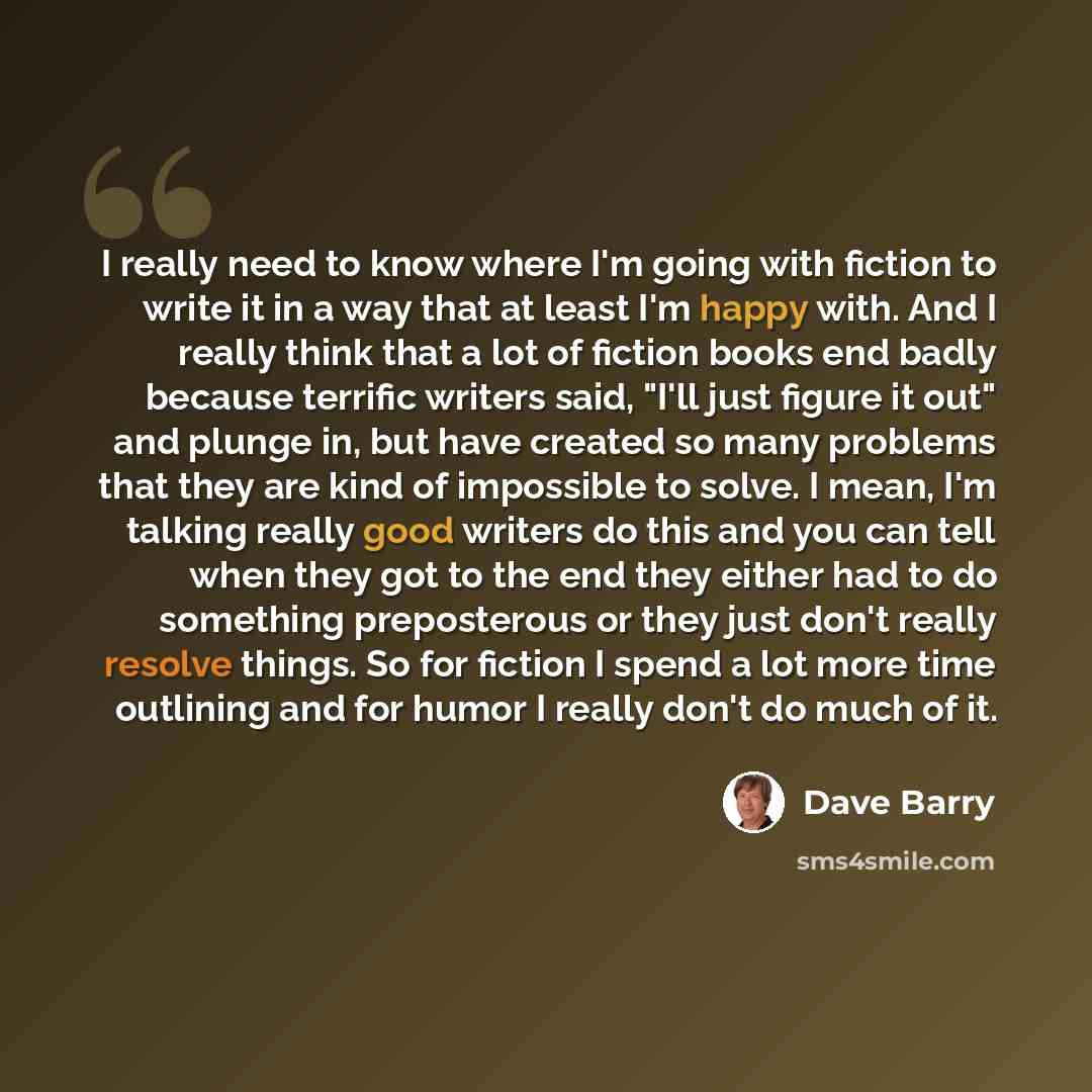 “I really need to know where I'm going with fiction to write it in a way that at least I'm happy with. And I really think that a lot of fiction books end badly because terrific writers said, "I'll just figure it out" and plunge in, but have created so many problems that they are kind of impossible…” quote by Dave Barry