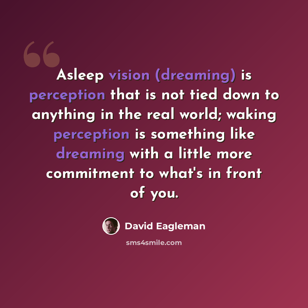 “Asleep vision (dreaming) is perception that is not tied down to anything in the real world; waking perception is something like dreaming with a little more commitment to what's in front of you.” quote by David Eagleman