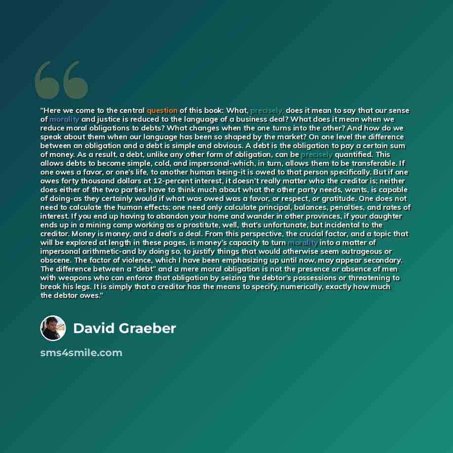 “Here we come to the central question of this book: What, precisely, does it mean to say that our sense of morality and justice is reduced to the language of a business deal? What does it mean when we reduce moral obligations to debts? What changes when the one turns into the other? And how do we…” quote by David Graeber