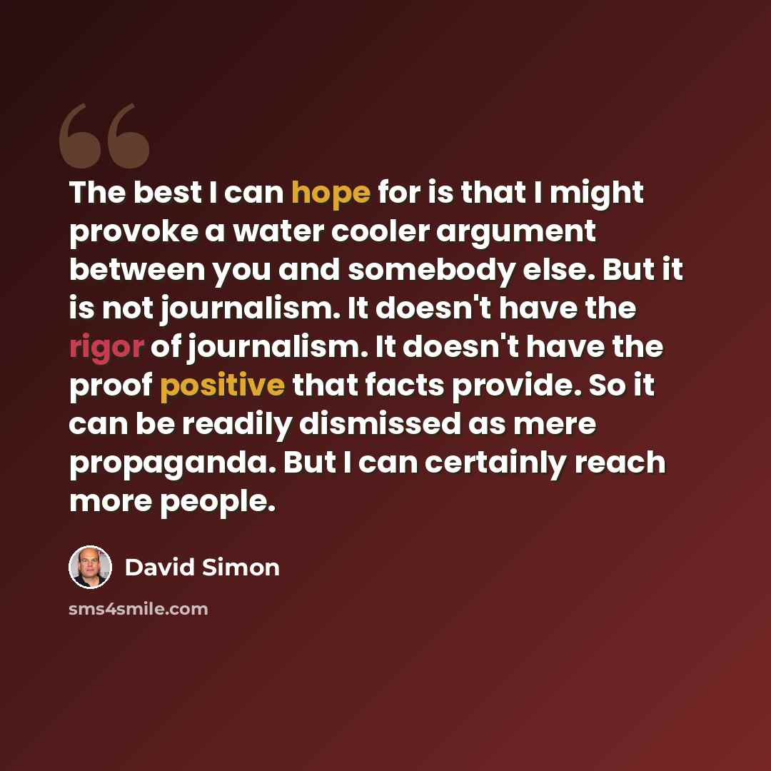 “The best I can hope for is that I might provoke a water cooler argument between you and somebody else. But it is not journalism. It doesn't have the rigor of journalism. It doesn't have the proof positive that facts provide. So it can be readily dismissed as mere propaganda. But I can certainly…” quote by David Simon