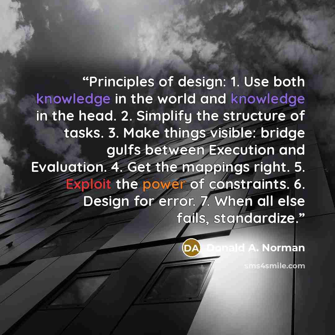 “Principles of design: 1. Use both knowledge in the world and knowledge in the head. 2. Simplify the structure of tasks. 3. Make things visible: bridge gulfs between Execution and Evaluation. 4. Get the mappings right. 5. Exploit the power of constraints. 6. Design for error. 7. When all else…” quote by Donald A. Norman