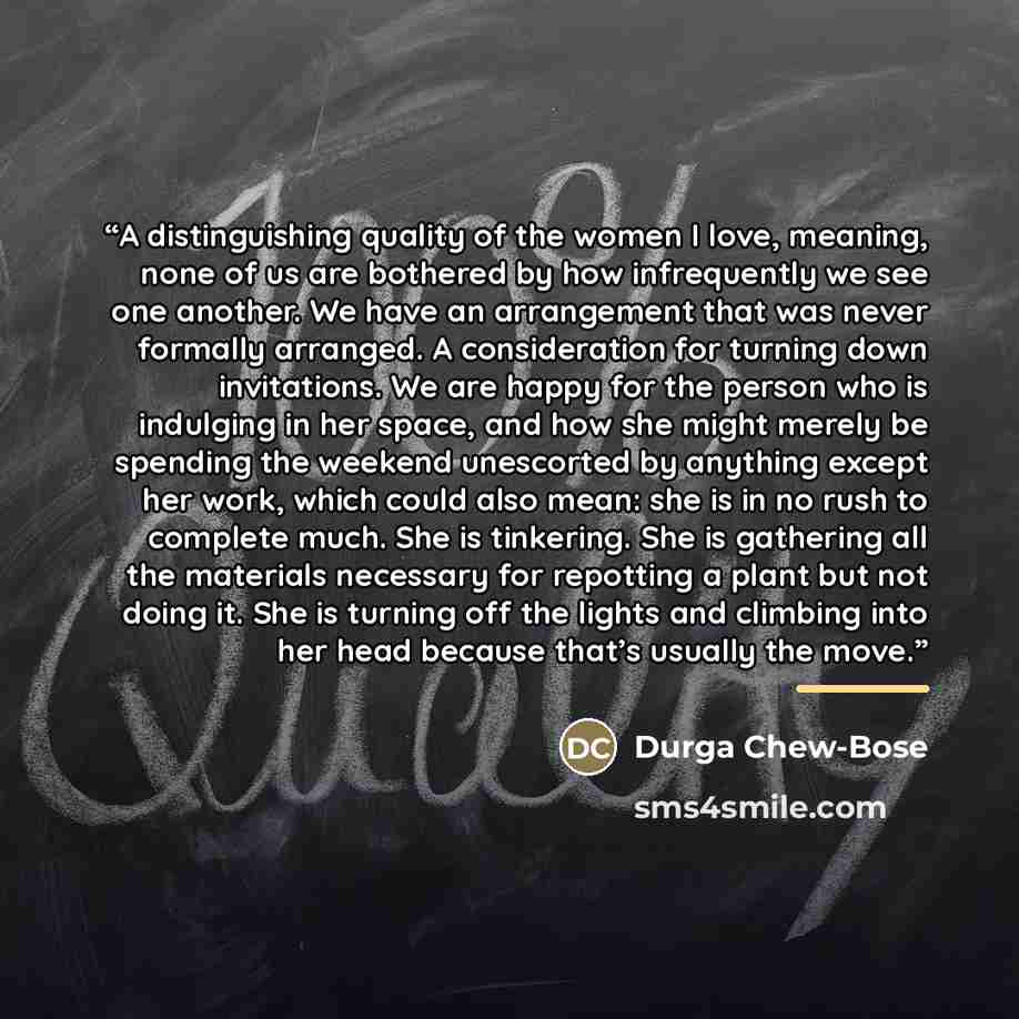 “A distinguishing quality of the women I love, meaning, none of us are bothered by how infrequently we see one another. We have an arrangement that was never formally arranged. A consideration for turning down invitations. We are happy for the person who is indulging in her space, and how she might…” quote by Durga Chew-Bose