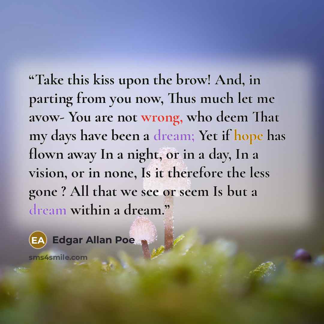 “Take this kiss upon the brow! And, in parting from you now, Thus much let me avow- You are not wrong, who deem That my days have been a dream; Yet if hope has flown away In a night, or in a day, In a vision, or in none, Is it therefore the less gone ? All that we see or seem Is but a dream within…” quote by Edgar Allan Poe