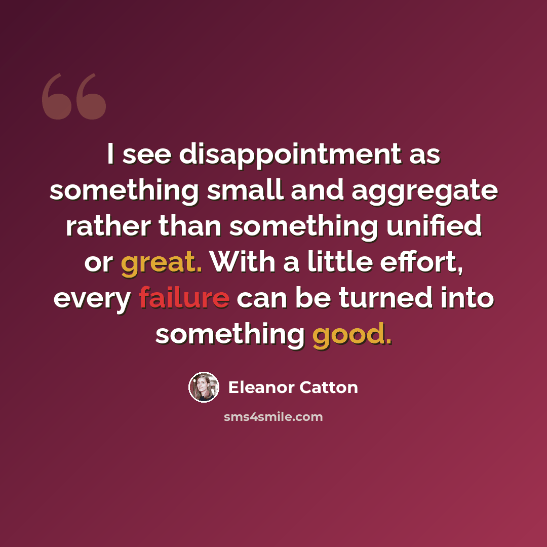 “I see disappointment as something small and aggregate rather than something unified or great. With a little effort, every failure can be turned into something good.” quote by Eleanor Catton