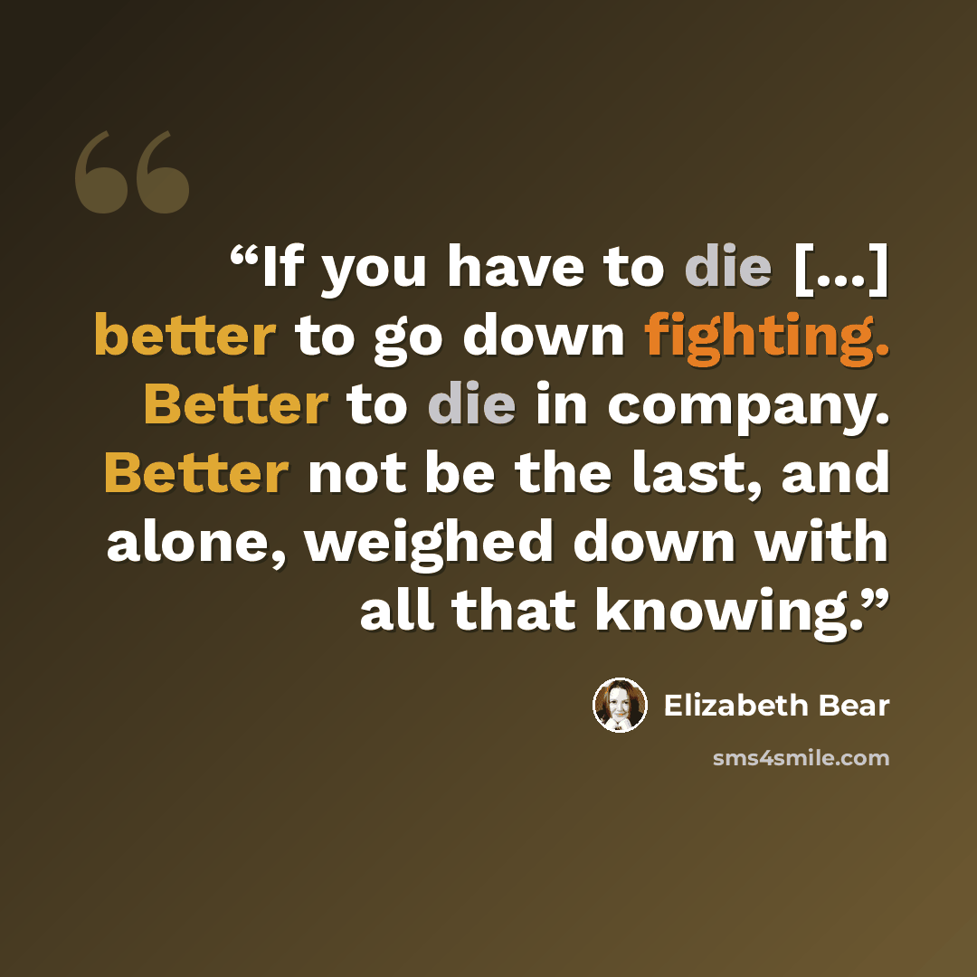 “If you have to die [...] better to go down fighting. Better to die in company. Better not be the last, and alone, weighed down with all that knowing.” quote by Elizabeth Bear