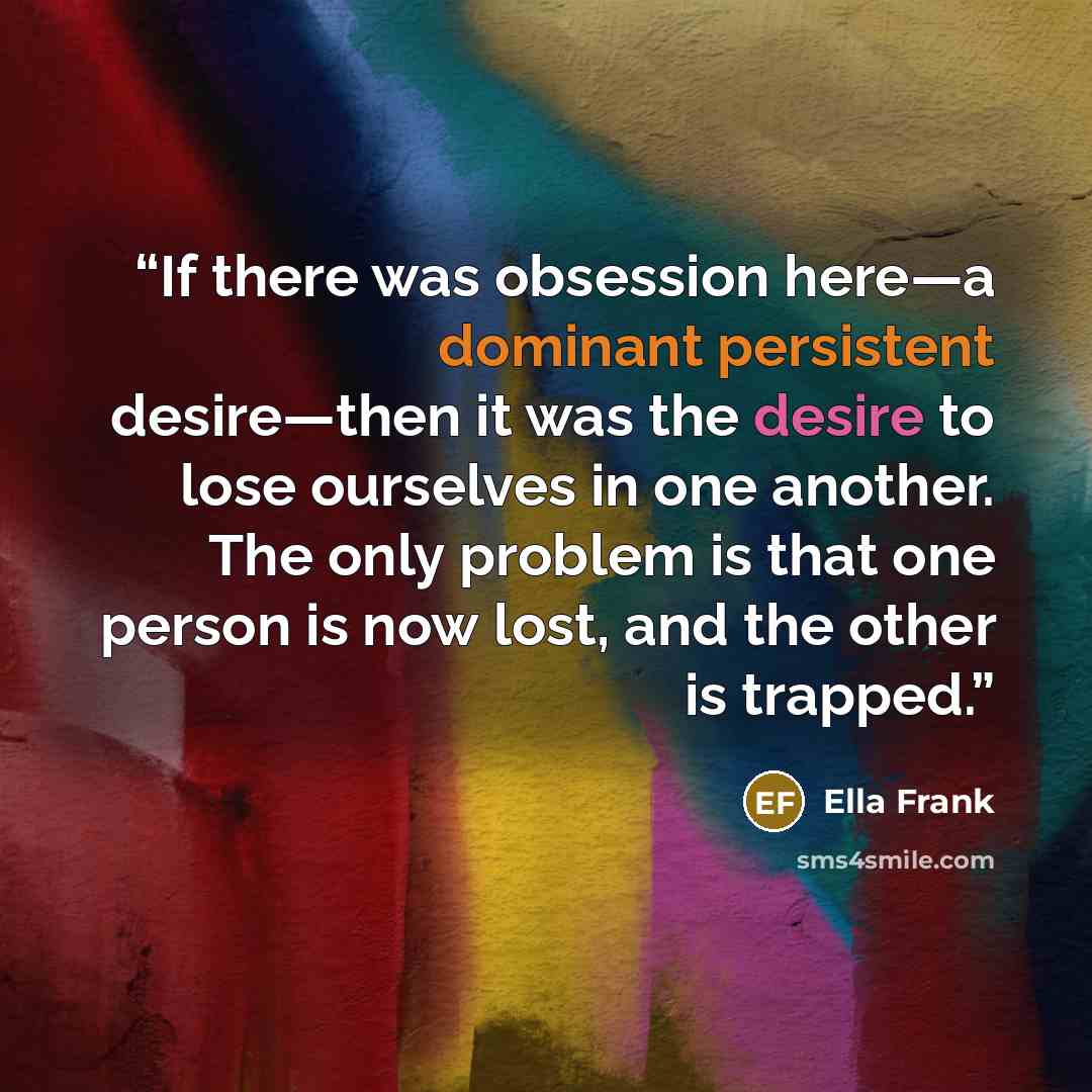 “If there was obsession here—a dominant persistent desire—then it was the desire to lose ourselves in one another. The only problem is that one person is now lost, and the other is trapped.” quote by Ella Frank