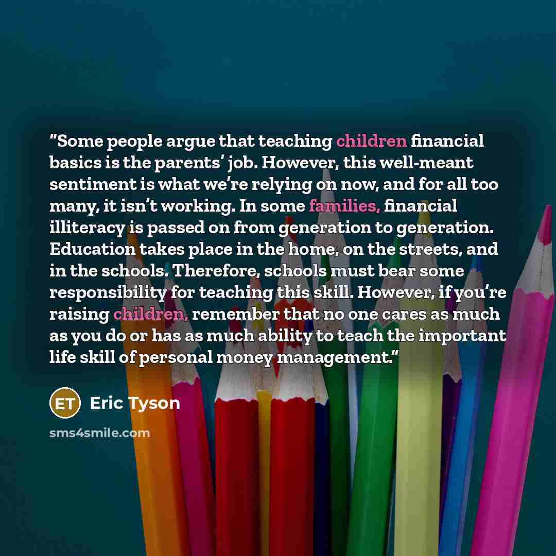 “Some people argue that teaching children financial basics is the parents’ job. However, this well-meant sentiment is what we’re relying on now, and for all too many, it isn’t working. In some families, financial illiteracy is passed on from generation to generation. Education takes place in the…” quote by Eric Tyson