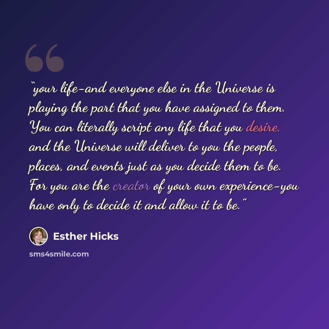“your life-and everyone else in the Universe is playing the part that you have assigned to them. You can literally script any life that you desire, and the Universe will deliver to you the people, places, and events just as you decide them to be. For you are the creator of your own experience-you…” quote by Esther Hicks
