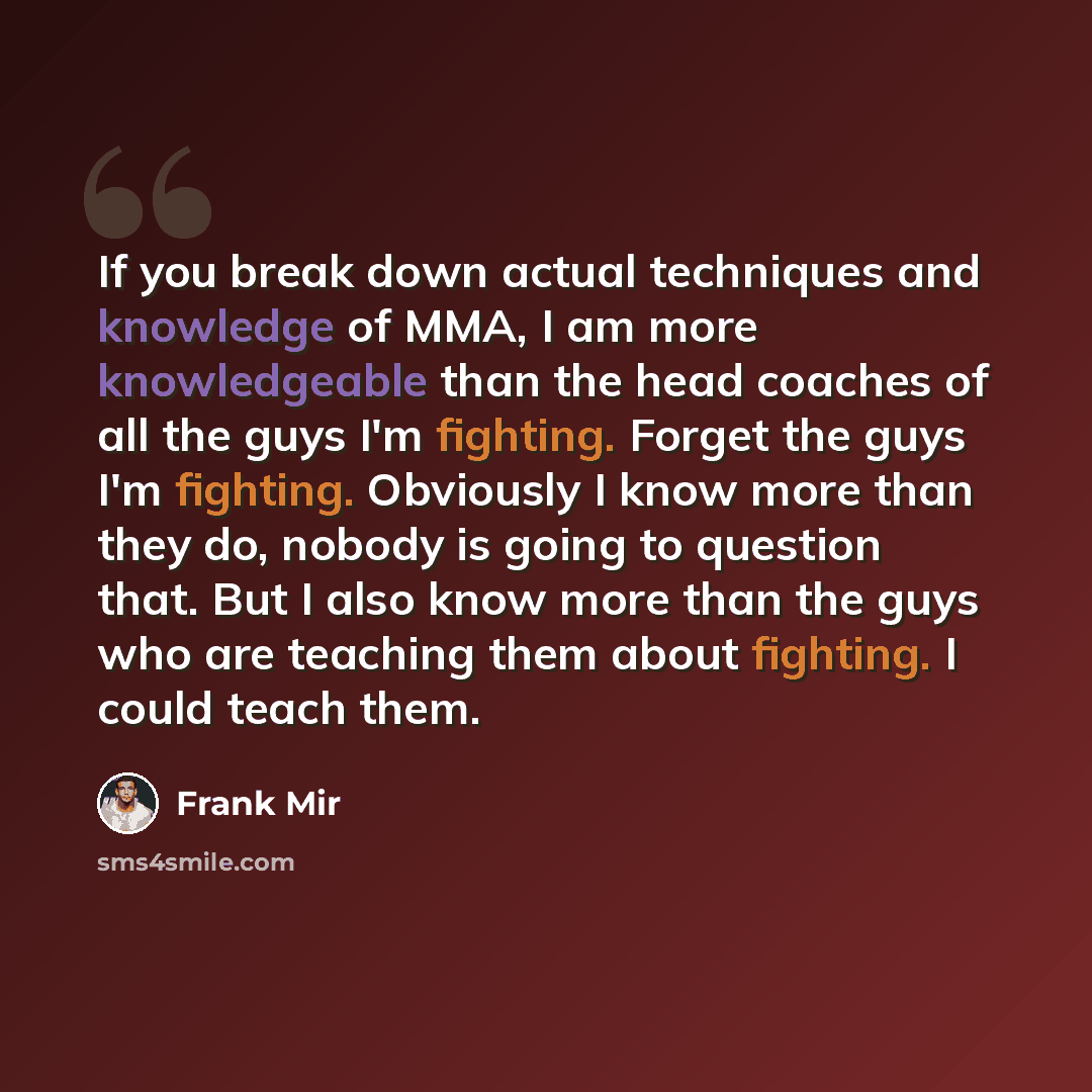 “If you break down actual techniques and knowledge of MMA, I am more knowledgeable than the head coaches of all the guys I'm fighting. Forget the guys I'm fighting. Obviously I know more than they do, nobody is going to question that. But I also know more than the guys who are teaching them about…” quote by Frank Mir