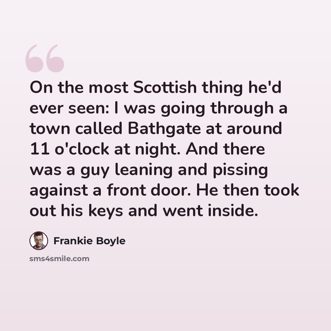 “On the most Scottish thing he'd ever seen: I was going through a town called Bathgate at around 11 o'clock at night. And there was a guy leaning and pissing against a front door. He then took out his keys and went inside.” quote by Frankie Boyle