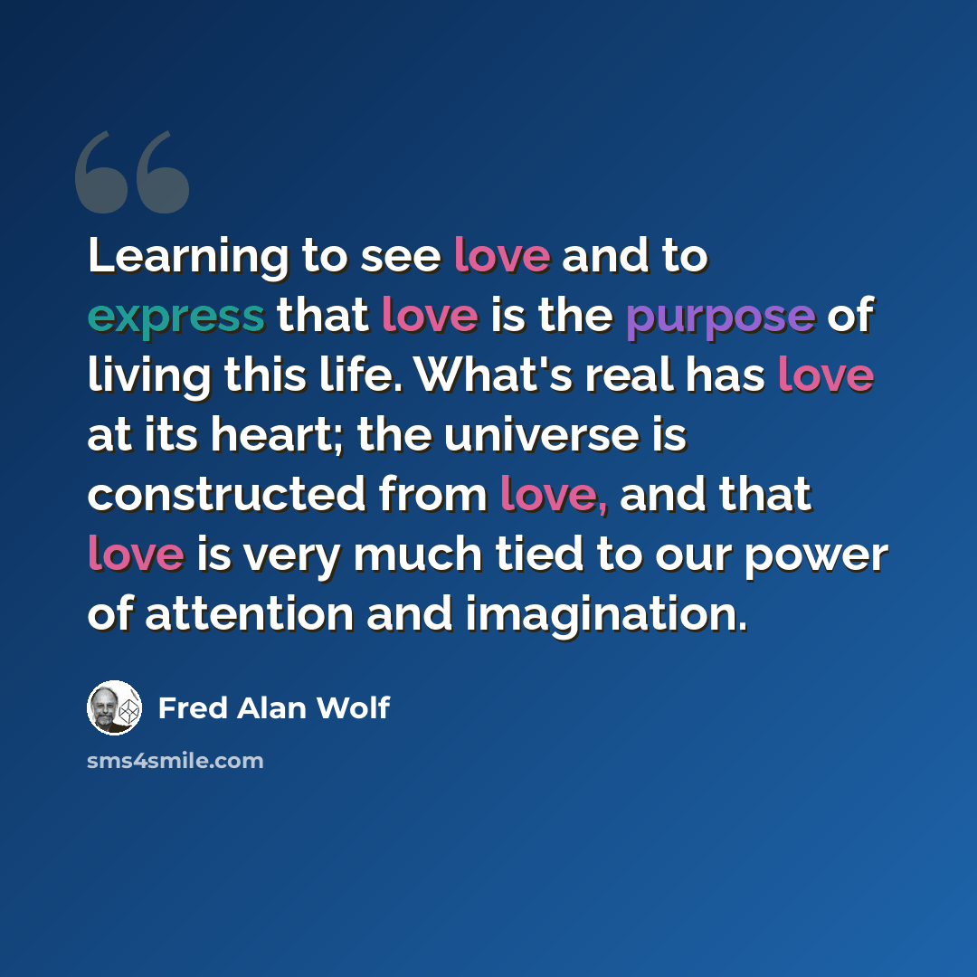“Learning to see love and to express that love is the purpose of living this life. What's real has love at its heart; the universe is constructed from love, and that love is very much tied to our power of attention and imagination.” quote by Fred Alan Wolf