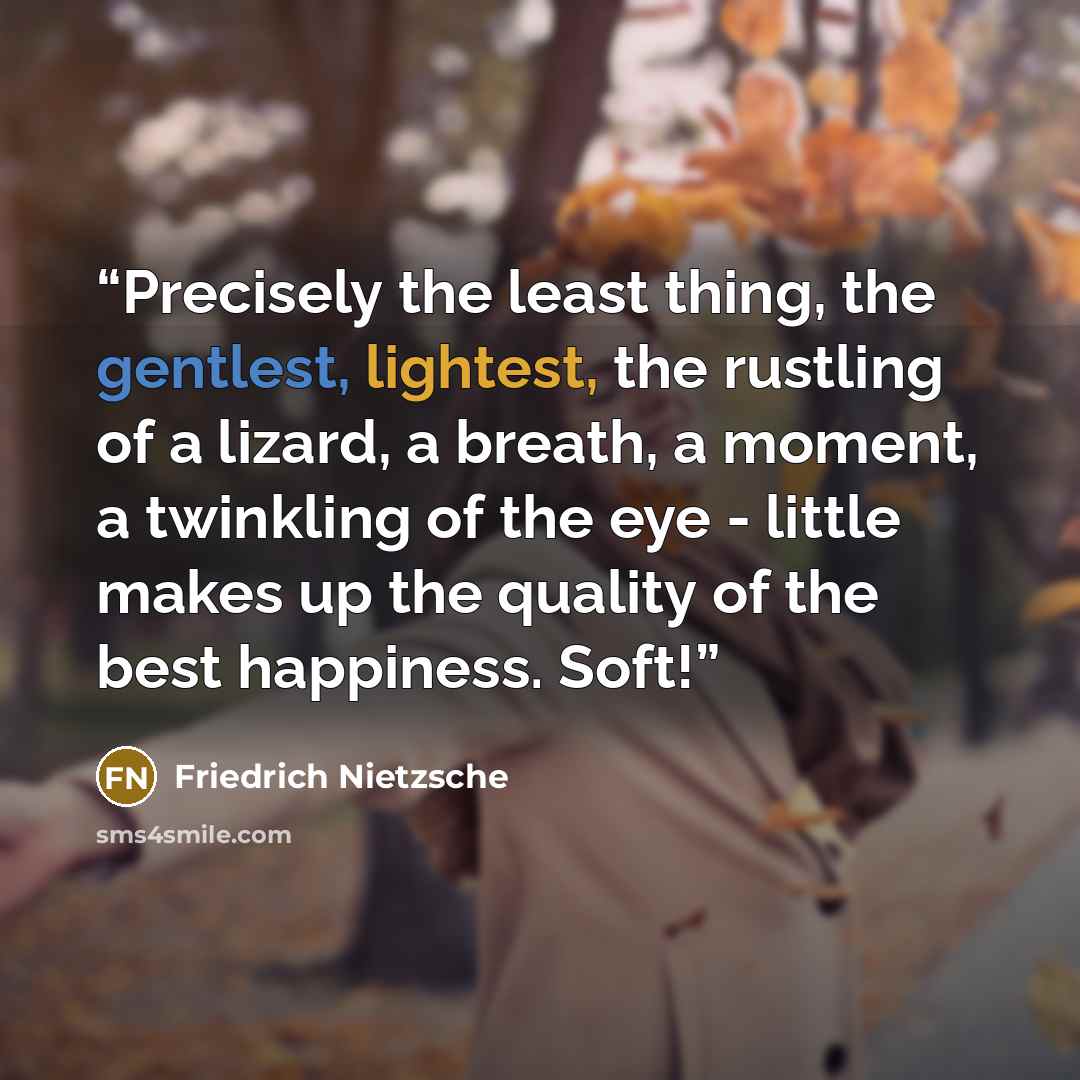“Precisely the least thing, the gentlest, lightest, the rustling of a lizard, a breath, a moment, a twinkling of the eye - little makes up the quality of the best happiness. Soft!” quote by Friedrich Nietzsche