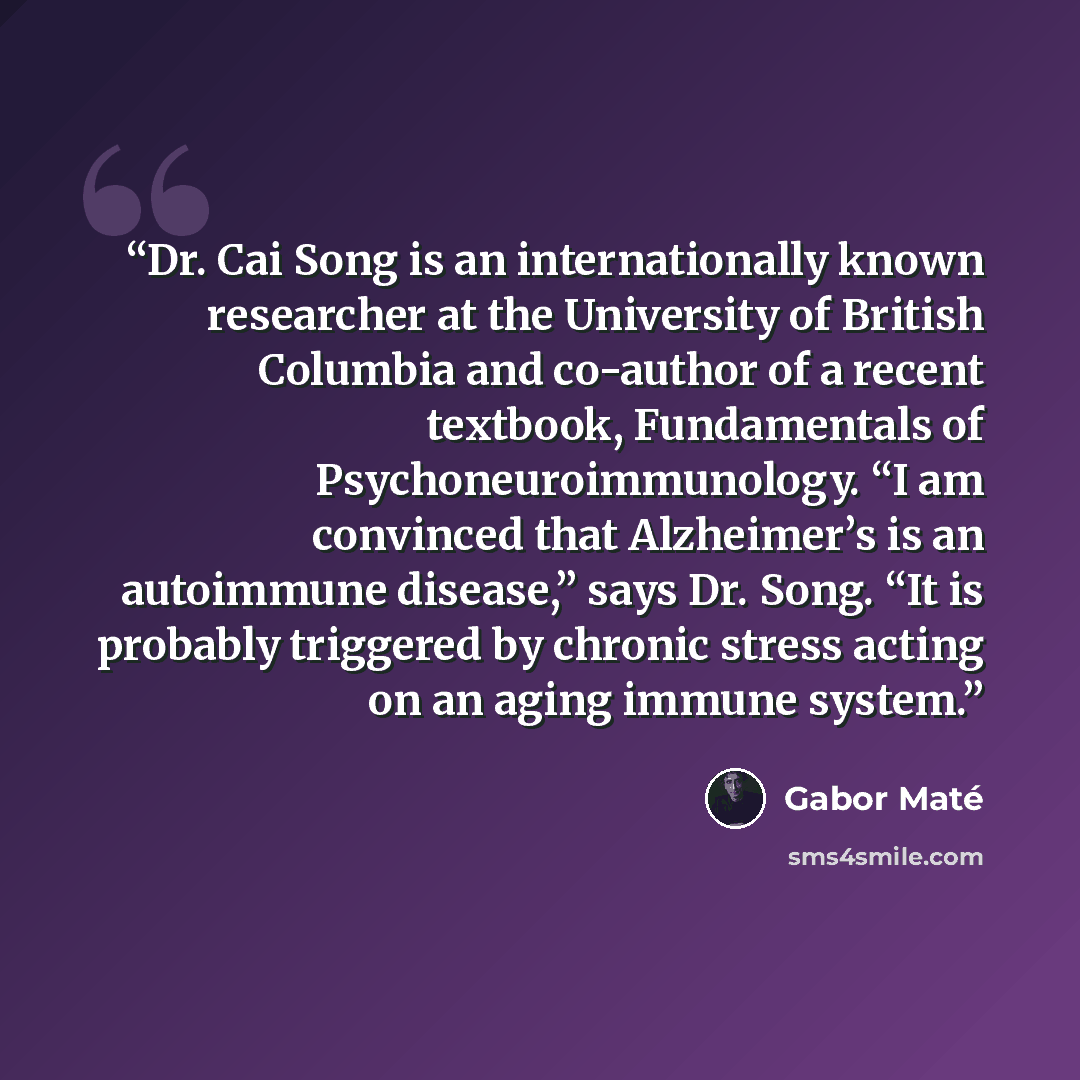 “Dr. Cai Song is an internationally known researcher at the University of British Columbia and co-author of a recent textbook, Fundamentals of Psychoneuroimmunology. “I am convinced that Alzheimer’s is an autoimmune disease,” says Dr. Song. “It is probably triggered by chronic stress acting on an…” quote by Gabor Maté