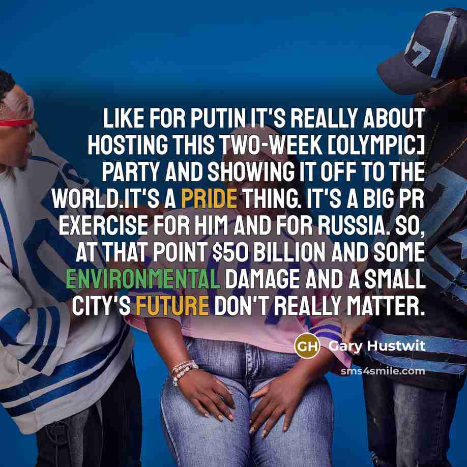 “Like for Putin it's really about hosting this two-week [Olympic] party and showing it off to the world.It's a pride thing. It's a big PR exercise for him and for Russia. So, at that point $50 billion and some environmental damage and a small city's future don't really matter.” quote by Gary Hustwit