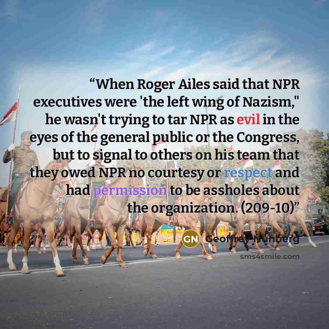“When Roger Ailes said that NPR executives were 'the left wing of Nazism," he wasn't trying to tar NPR as evil in the eyes of the general public or the Congress, but to signal to others on his team that they owed NPR no courtesy or respect and had permission to be assholes about the organization…” quote by Geoffrey Nunberg