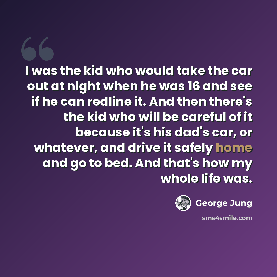 “I was the kid who would take the car out at night when he was 16 and see if he can redline it. And then there's the kid who will be careful of it because it's his dad's car, or whatever, and drive it safely home and go to bed. And that's how my whole life was.” quote by George Jung