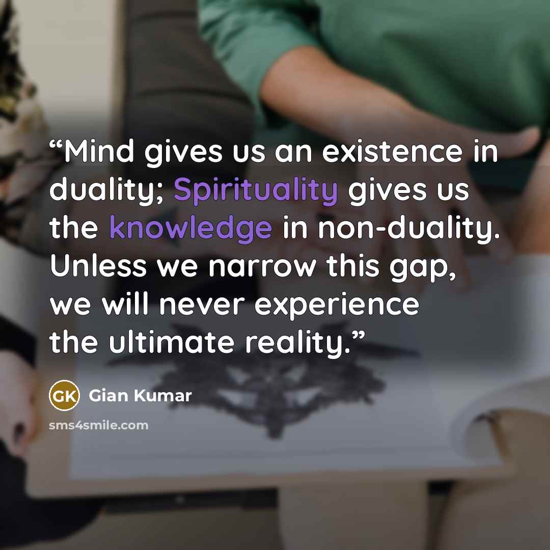 “Mind gives us an existence in duality; Spirituality gives us the knowledge in non-duality. Unless we narrow this gap, we will never experience the ultimate reality.” quote by Gian Kumar