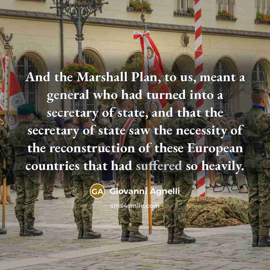 “And the Marshall Plan, to us, meant a general who had turned into a secretary of state, and that the secretary of state saw the necessity of the reconstruction of these European countries that had suffered so heavily.” quote by Giovanni Agnelli